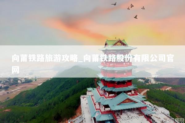 向莆铁路旅游攻略_向莆铁路股份有限公司官网