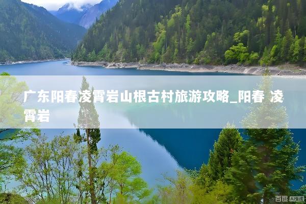 广东阳春凌霄岩山根古村旅游攻略_阳春 凌霄岩