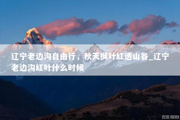 辽宁老边沟自由行，秋天枫叶红透山谷_辽宁老边沟红叶什么时候