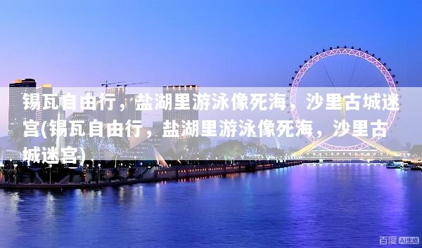 锡瓦自由行，盐湖里游泳像死海，沙里古城迷宫(锡瓦自由行，盐湖里游泳像死海，沙里古城迷宫)