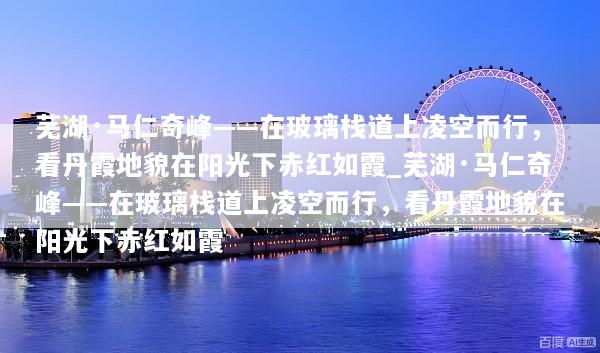 芜湖·马仁奇峰——在玻璃栈道上凌空而行，看丹霞地貌在阳光下赤红如霞_芜湖·马仁奇峰——在玻璃栈道上凌空而行，看丹霞地貌在阳光下赤红如霞
