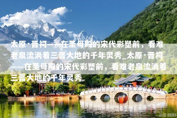 太原·晋祠——在圣母殿的宋代彩塑前，看难老泉流淌着三晋大地的千年灵秀_太原·晋祠——在圣母殿的宋代彩塑前，看难老泉流淌着三晋大地的千年灵秀