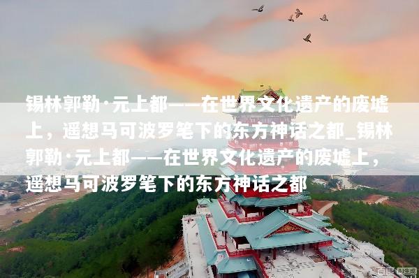 锡林郭勒·元上都——在世界文化遗产的废墟上，遥想马可波罗笔下的东方神话之都_锡林郭勒·元上都——在世界文化遗产的废墟上，遥想马可波罗笔下的东方神话之都