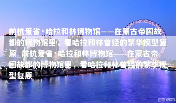 前杭爱省·哈拉和林博物馆——在蒙古帝国故都的博物馆里，看哈拉和林曾经的繁华模型复原_前杭爱省·哈拉和林博物馆——在蒙古帝国故都的博物馆里，看哈拉和林曾经的繁华模型复原