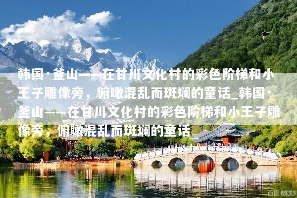 韩国·釜山——在甘川文化村的彩色阶梯和小王子雕像旁，俯瞰混乱而斑斓的童话_韩国·釜山——在甘川文化村的彩色阶梯和小王子雕像旁，俯瞰混乱而斑斓的童话