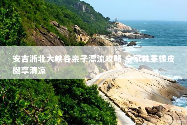 安吉浙北大峡谷亲子漂流攻略 全家共乘橡皮艇享清凉
