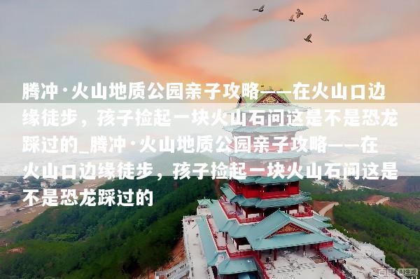 腾冲·火山地质公园亲子攻略——在火山口边缘徒步，孩子捡起一块火山石问这是不是恐龙踩过的_腾冲·火山地质公园亲子攻略——在火山口边缘徒步，孩子捡起一块火山石问这是不是恐龙踩过的