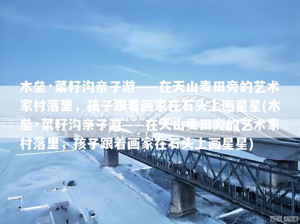 木垒·菜籽沟亲子游——在天山麦田旁的艺术家村落里，孩子跟着画家在石头上画星星(木垒·菜籽沟亲子游——在天山麦田旁的艺术家村落里，孩子跟着画家在石头上画星星)