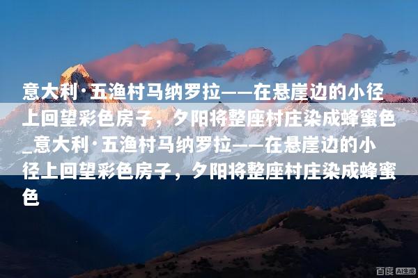意大利·五渔村马纳罗拉——在悬崖边的小径上回望彩色房子，夕阳将整座村庄染成蜂蜜色_意大利·五渔村马纳罗拉——在悬崖边的小径上回望彩色房子，夕阳将整座村庄染成蜂蜜色