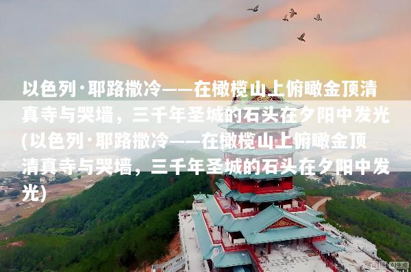以色列·耶路撒冷——在橄榄山上俯瞰金顶清真寺与哭墙，三千年圣城的石头在夕阳中发光(以色列·耶路撒冷——在橄榄山上俯瞰金顶清真寺与哭墙，三千年圣城的石头在夕阳中发光)