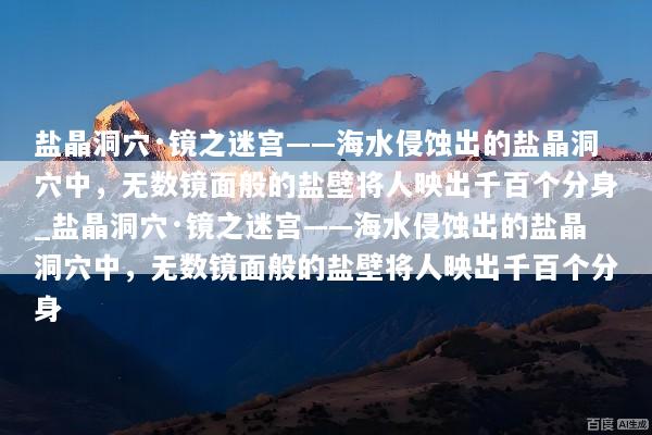 盐晶洞穴·镜之迷宫——海水侵蚀出的盐晶洞穴中，无数镜面般的盐壁将人映出千百个分身_盐晶洞穴·镜之迷宫——海水侵蚀出的盐晶洞穴中，无数镜面般的盐壁将人映出千百个分身