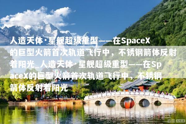 人造天体·星舰超级重型——在SpaceX的巨型火箭首次轨道飞行中，不锈钢箭体反射着阳光_人造天体·星舰超级重型——在SpaceX的巨型火箭首次轨道飞行中，不锈钢箭体反射着阳光