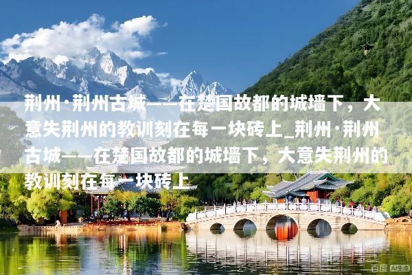 荆州·荆州古城——在楚国故都的城墙下，大意失荆州的教训刻在每一块砖上_荆州·荆州古城——在楚国故都的城墙下，大意失荆州的教训刻在每一块砖上