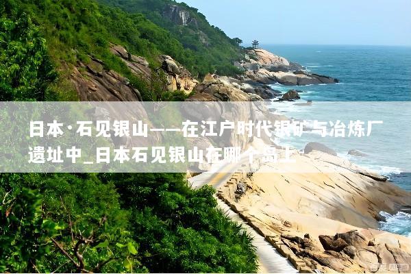 日本·石见银山——在江户时代银矿与冶炼厂遗址中_日本石见银山在哪个岛上