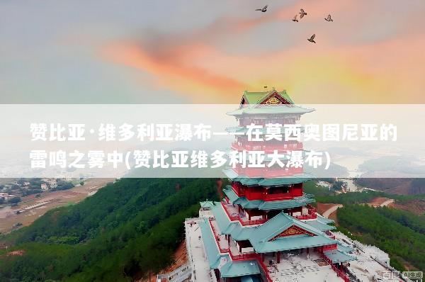 赞比亚·维多利亚瀑布——在莫西奥图尼亚的雷鸣之雾中(赞比亚维多利亚大瀑布)