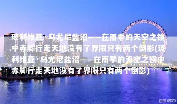 玻利维亚·乌尤尼盐沼——在雨季的天空之镜中赤脚行走天地没有了界限只有两个倒影(玻利维亚·乌尤尼盐沼——在雨季的天空之镜中赤脚行走天地没有了界限只有两个倒影)