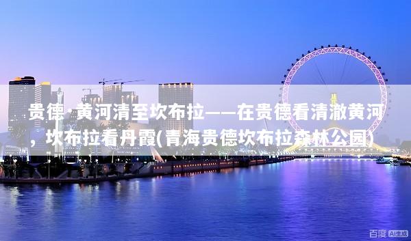 贵德·黄河清至坎布拉——在贵德看清澈黄河，坎布拉看丹霞(青海贵德坎布拉森林公园)