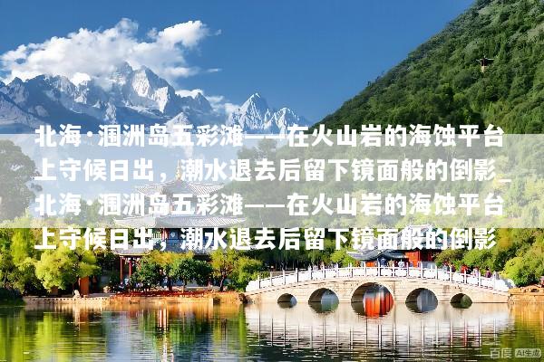 北海·涠洲岛五彩滩——在火山岩的海蚀平台上守候日出，潮水退去后留下镜面般的倒影_北海·涠洲岛五彩滩——在火山岩的海蚀平台上守候日出，潮水退去后留下镜面般的倒影