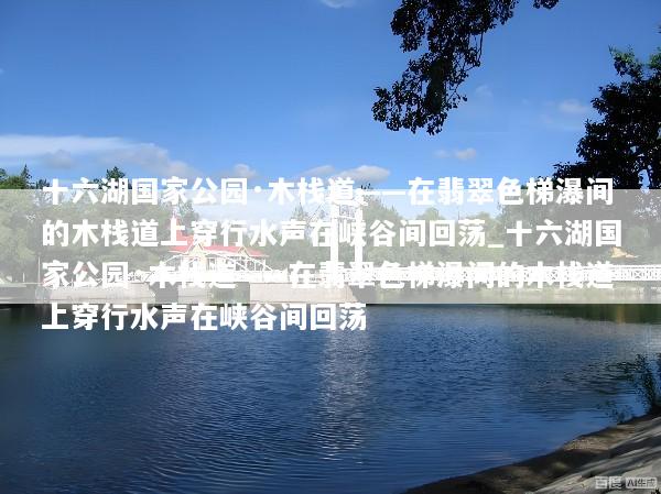 十六湖国家公园·木栈道——在翡翠色梯瀑间的木栈道上穿行水声在峡谷间回荡_十六湖国家公园·木栈道——在翡翠色梯瀑间的木栈道上穿行水声在峡谷间回荡