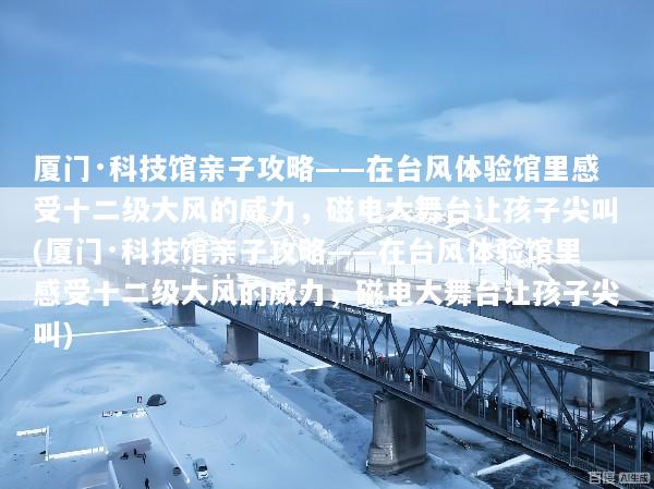 厦门·科技馆亲子攻略——在台风体验馆里感受十二级大风的威力，磁电大舞台让孩子尖叫(厦门·科技馆亲子攻略——在台风体验馆里感受十二级大风的威力，磁电大舞台让孩子尖叫)