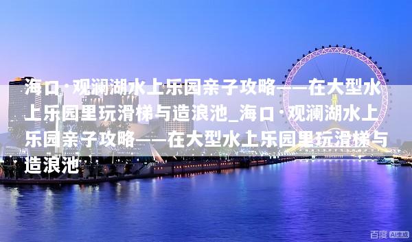 海口·观澜湖水上乐园亲子攻略——在大型水上乐园里玩滑梯与造浪池_海口·观澜湖水上乐园亲子攻略——在大型水上乐园里玩滑梯与造浪池