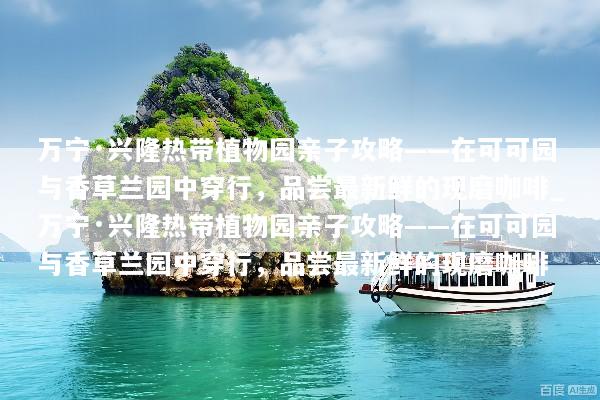 万宁·兴隆热带植物园亲子攻略——在可可园与香草兰园中穿行，品尝最新鲜的现磨咖啡_万宁·兴隆热带植物园亲子攻略——在可可园与香草兰园中穿行，品尝最新鲜的现磨咖啡