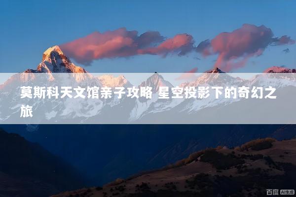 莫斯科天文馆亲子攻略 星空投影下的奇幻之旅